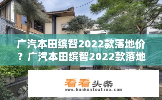 广汽本田缤智2022款落地价？广汽本田缤智2022款落地价查询，最新报价及优惠？