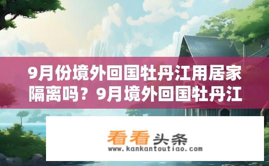 9月份境外回国牡丹江用居家隔离吗？9月境外回国牡丹江需居家隔离吗？