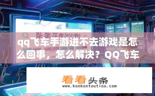qq飞车手游进不去游戏是怎么回事，怎么解决？QQ飞车手游无法进入怎么解决？