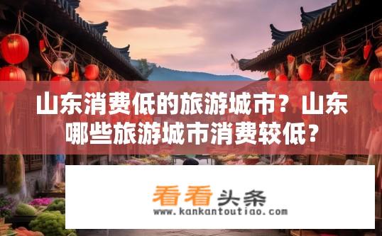 山东消费低的旅游城市？山东哪些旅游城市消费较低？