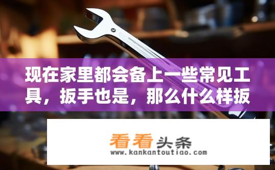 现在家里都会备上一些常见工具，扳手也是，那么什么样扳手好？如何选择一把好的扳手？