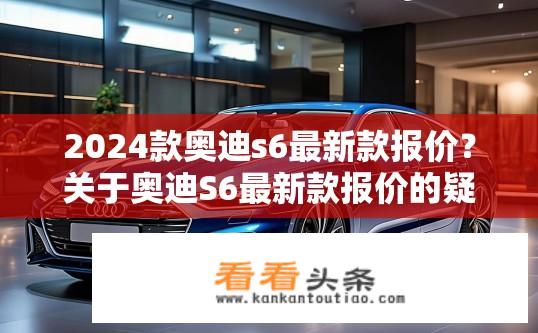 2024款奥迪s6最新款报价？关于奥迪S6最新款报价的疑问？