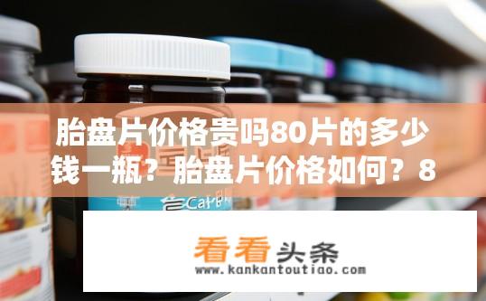 胎盘片价格贵吗80片的多少钱一瓶？胎盘片价格如何？80片装售价多少？