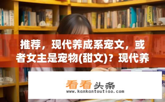 推荐，现代养成系宠文，或者女主是宠物(甜文)？现代养成系宠文，女主宠物甜文推荐有哪些？