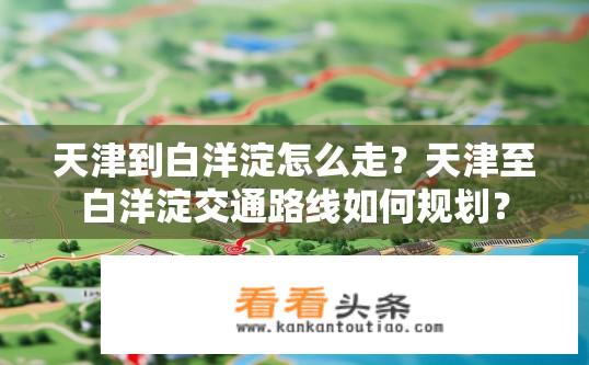 天津到白洋淀怎么走？天津至白洋淀交通路线如何规划？