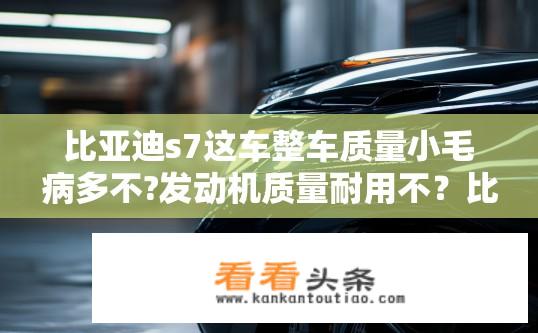 比亚迪s7这车整车质量小毛病多不?发动机质量耐用不？比亚迪S7整车质量与发动机耐用性如何？