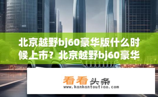 北京越野bj60豪华版什么时候上市？北京越野bj60豪华版上市时间？
