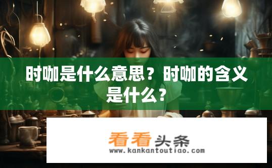时咖是什么意思？时咖的含义是什么？