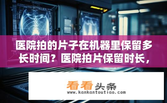 医院拍的片子在机器里保留多长时间？医院拍片保留时长，影像资料存储周期是多久？