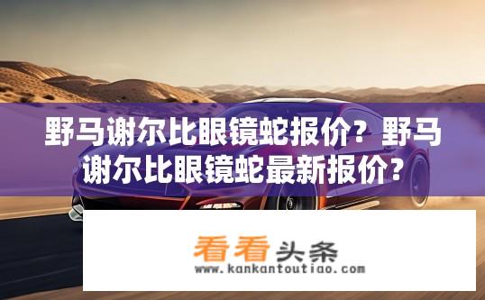 野马谢尔比眼镜蛇报价？野马谢尔比眼镜蛇最新报价？