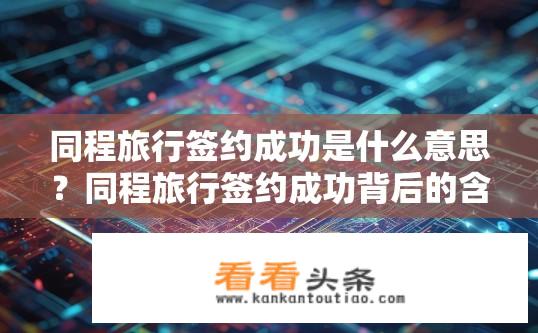 同程旅行签约成功是什么意思？同程旅行签约成功背后的含义是什么？