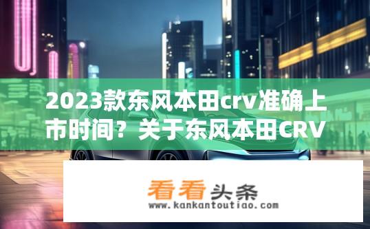 2023款东风本田crv准确上市时间？关于东风本田CRV 2023款上市时间的疑问？