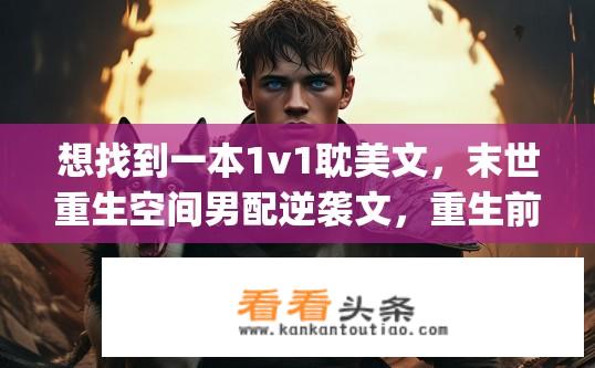 想找到一本1v1耽美文，末世重生空间男配逆袭文，重生前被原男主害死，cp君是他的私人管家，ms叫阿三？寻找末世重生空间逆袭文，男配阿三的逆袭之路？