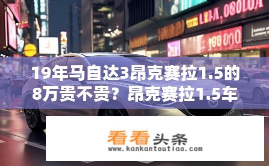 19年马自达3昂克赛拉1.5的8万贵不贵？昂克赛拉1.5车型价格解析，八万购入是否划算？