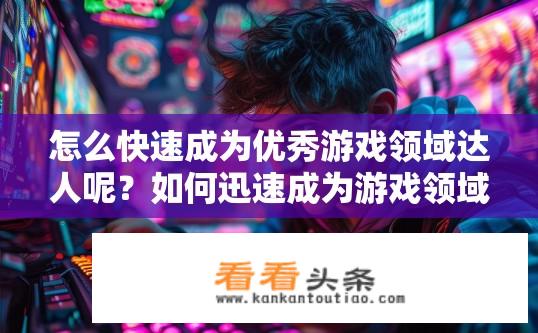 怎么快速成为优秀游戏领域达人呢？如何迅速成为游戏领域达人？