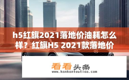 h5红旗2021落地价油耗怎么样？红旗H5 2021款落地价及油耗表现如何？
