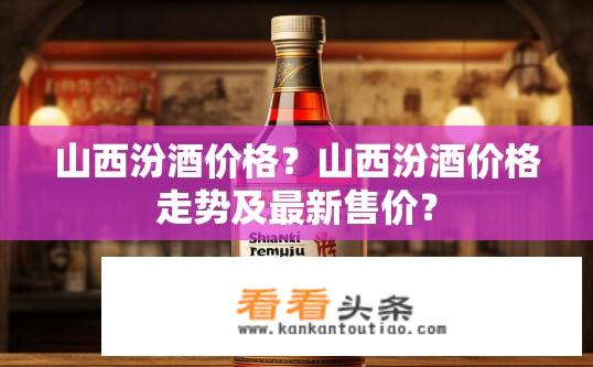 山西汾酒价格？山西汾酒价格走势及最新售价？