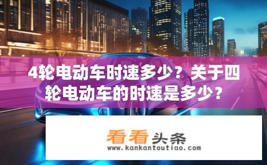 4轮电动车时速多少？关于四轮电动车的时速是多少？