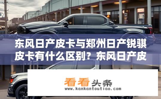 东风日产皮卡与郑州日产锐骐皮卡有什么区别？东风日产皮卡与郑州日产锐骐皮卡对比，差异何在？
