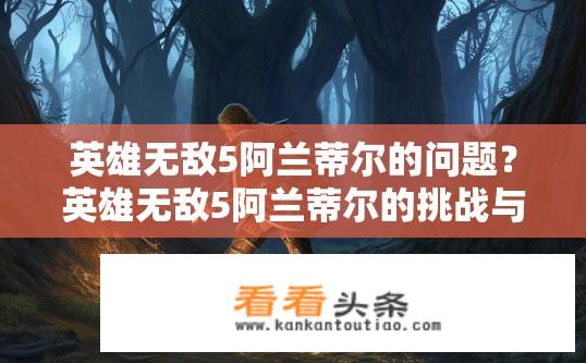 英雄无敌5阿兰蒂尔的问题？英雄无敌5阿兰蒂尔的挑战与难题？