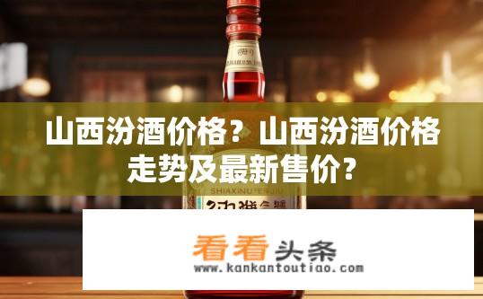 山西汾酒价格？山西汾酒价格走势及最新售价？