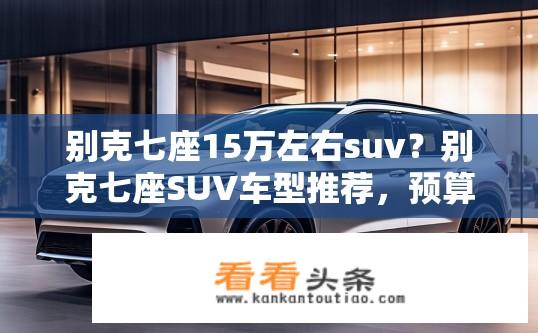 别克七座15万左右suv？别克七座SUV车型推荐，预算十五万如何选择？
