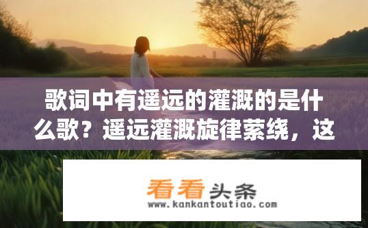 歌词中有遥远的灌溉的是什么歌？遥远灌溉旋律萦绕，这是什么歌？